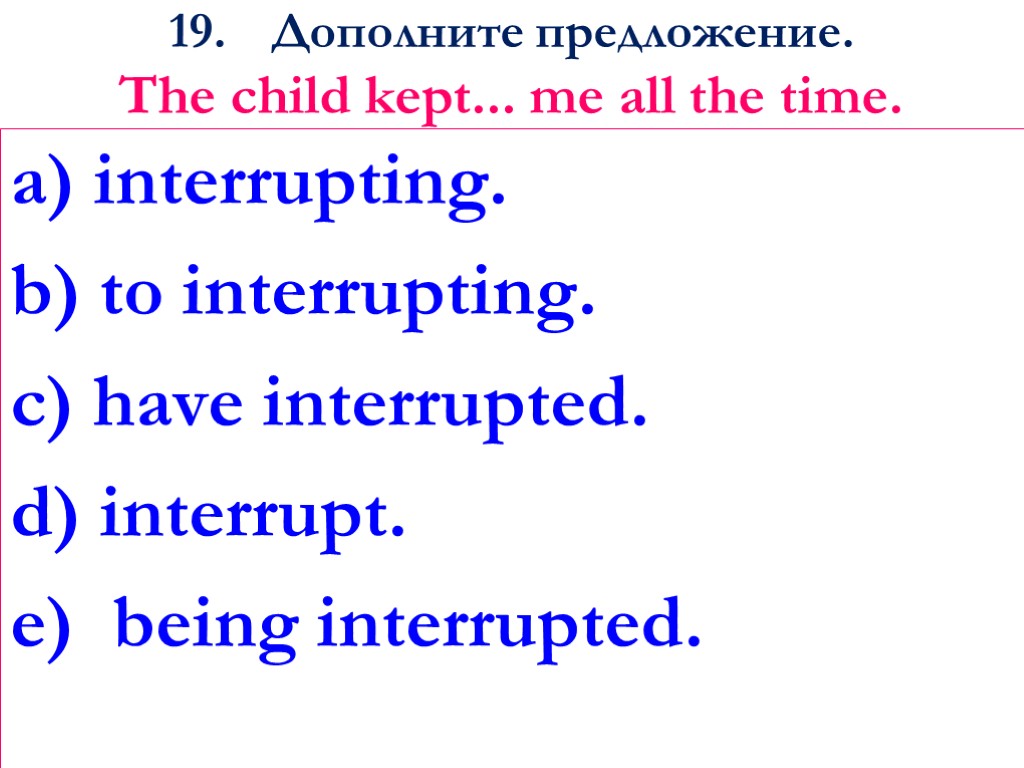 19. Дополните предложение. The child kept... me all the time. a) interrupting. b) to